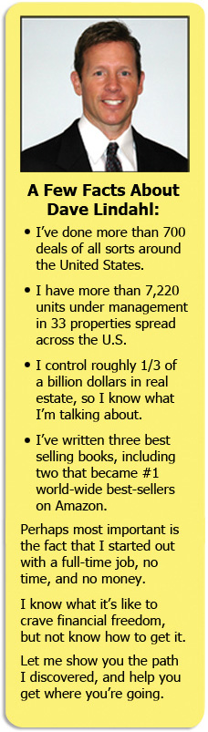 Meet Dave Lindahl. In the last 14 years, Dave has rehabbed or invested in 726 properties. That's an average of one deal every 5 days. He started with no money, no time and no experience …. and you can, too. He'll show you exactly how. Dave was a burned-out landscaper who 14 years ago took a step toward financial independence. When Dave started, he had a total of $800 in the bank. After years of pushing dirt and railroad ties around in his landscaping business he was exhausted. With no experience, and his family telling him, Dave, you're making a big mistake! he developed and tested his own real estate system over time to perfect it for others to use. One of his key areas of focus over 14 years of doing deals is finding money to invest in apartments. In 2008, he got over $22 million in private money to fund 11 deals with a market value of $87 million. He now controls over $242 million in real estate across the country. Dave is the best-selling author of 3 books and has been featured in Readers Digest, Kiplinger's and other magazines as a self-made millionaire.